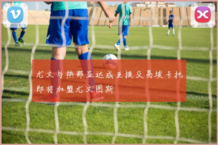尤文与热那亚达成互换交易埃卡托即将加盟尤文图斯
