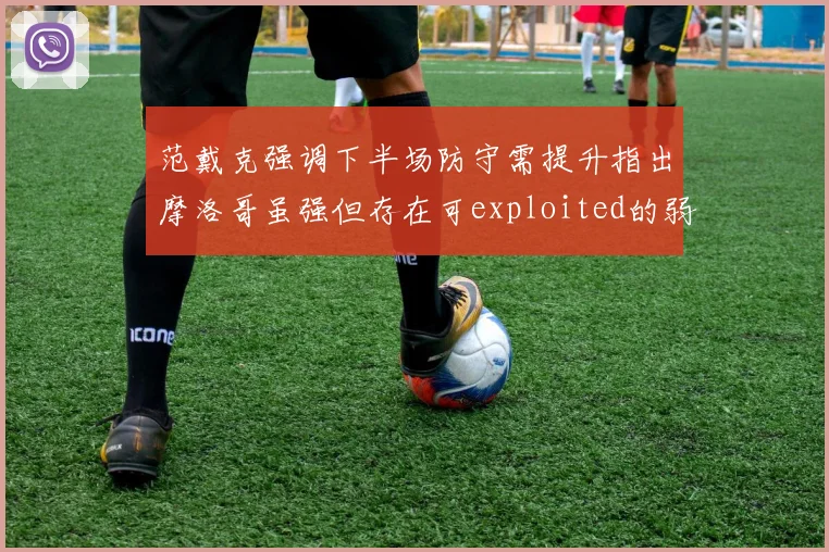 范戴克强调下半场防守需提升指出摩洛哥虽强但存在可exploited的弱点
