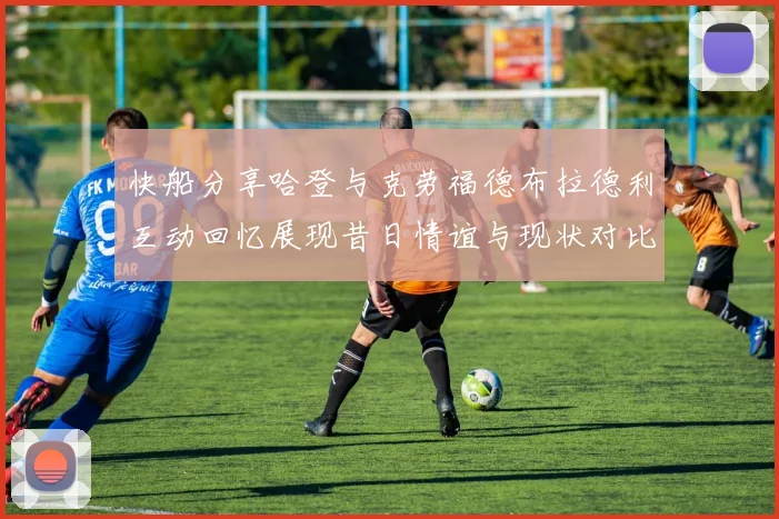 快船分享哈登与克劳福德布拉德利互动回忆展现昔日情谊与现状对比
