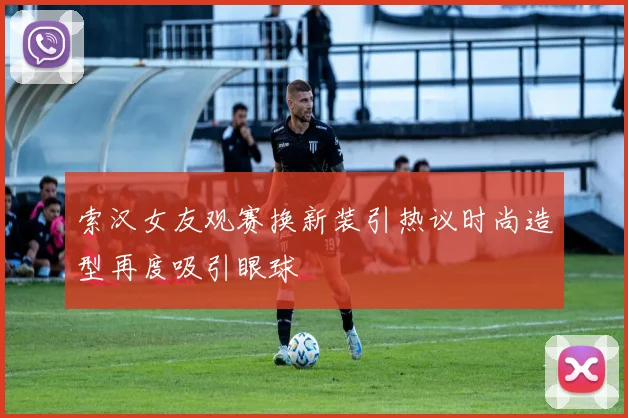 索汉女友观赛换新装引热议时尚造型再度吸引眼球