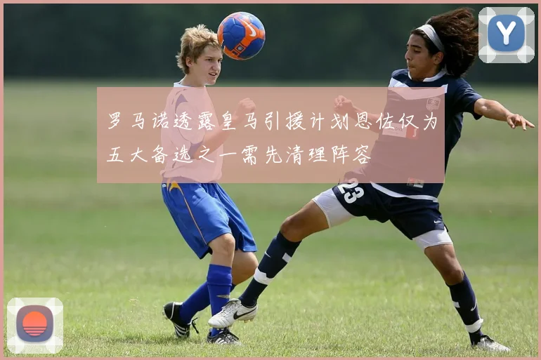 罗马诺透露皇马引援计划恩佐仅为五大备选之一需先清理阵容