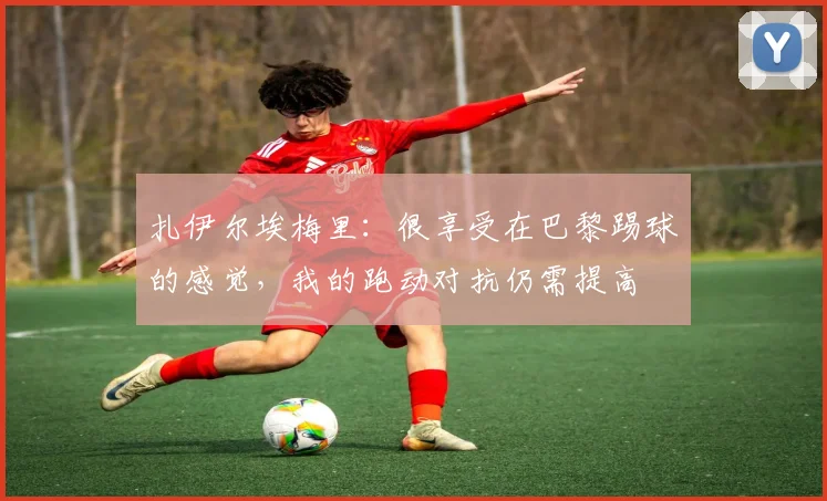 扎伊尔埃梅里：很享受在巴黎踢球的感觉，我的跑动对抗仍需提高