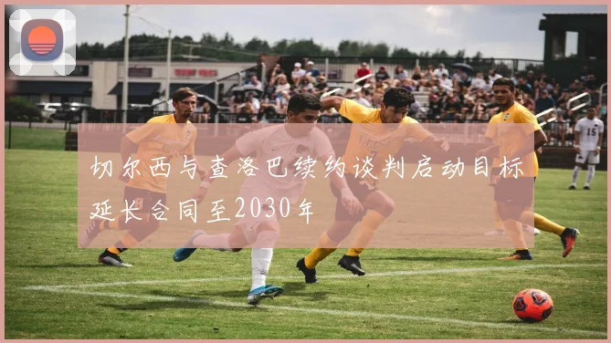 切尔西与查洛巴续约谈判启动目标延长合同至2030年