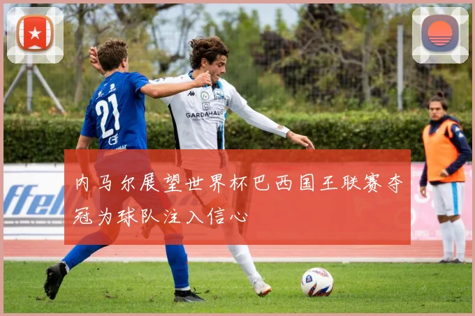 内马尔展望世界杯巴西国王联赛夺冠为球队注入信心