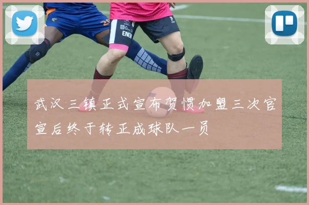 武汉三镇正式宣布贺惯加盟三次官宣后终于转正成球队一员