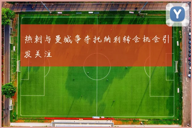 热刺与曼城争夺托纳利转会机会引发关注