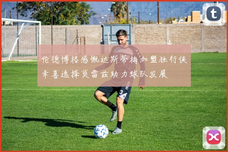 伦德博格感慨达斯蒂梅加盟独行侠幸喜选择莫雷兹助力球队发展