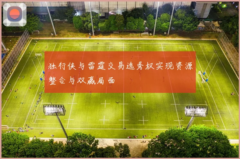独行侠与雷霆交易选秀权实现资源整合与双赢局面