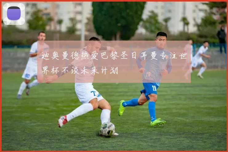 迪奥曼德热爱巴黎圣日耳曼专注世界杯不谈未来计划
