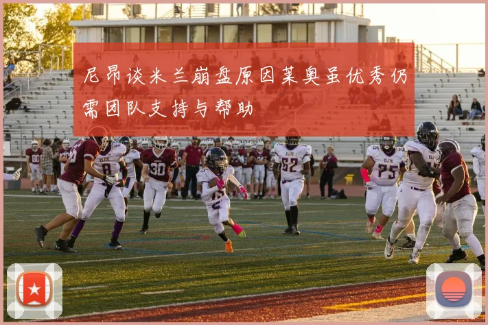 尼昂谈米兰崩盘原因莱奥虽优秀仍需团队支持与帮助