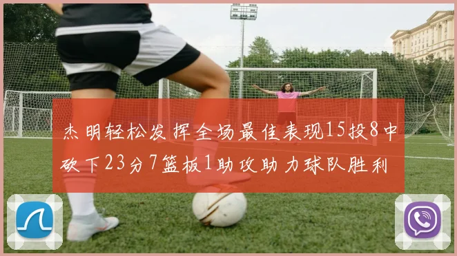 杰明轻松发挥全场最佳表现15投8中砍下23分7篮板1助攻助力球队胜利
