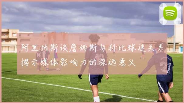 阿里纳斯谈詹姆斯与科比球迷关系揭示媒体影响力的深远意义