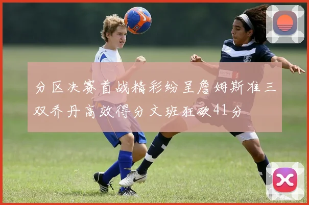 分区决赛首战精彩纷呈詹姆斯准三双乔丹高效得分文班狂砍41分