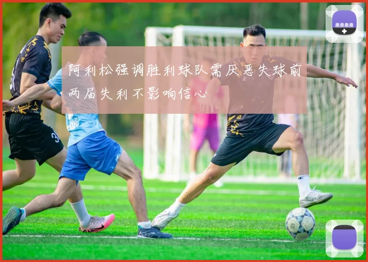 阿利松强调胜利球队需厌恶失球前两届失利不影响信心