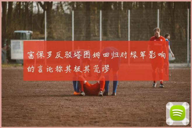 富保罗反驳塔图姆回归对绿军影响的言论称其极其荒谬