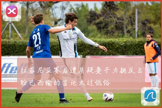 拉菲尼亚赛后遭质疑妻子力挺反击盼巴西输的言论太过低俗