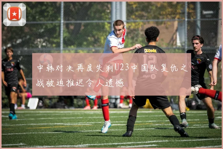 中韩对决再度失利U23中国队复仇之战被迫推迟令人遗憾