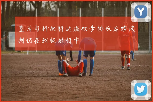 皇马与科纳特达成初步协议后续谈判仍在积极进行中
