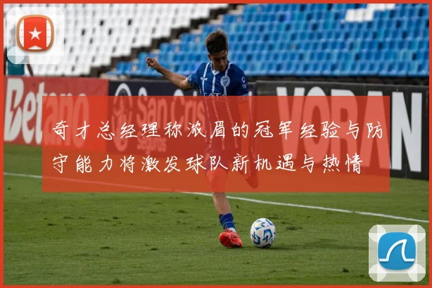 奇才总经理称浓眉的冠军经验与防守能力将激发球队新机遇与热情