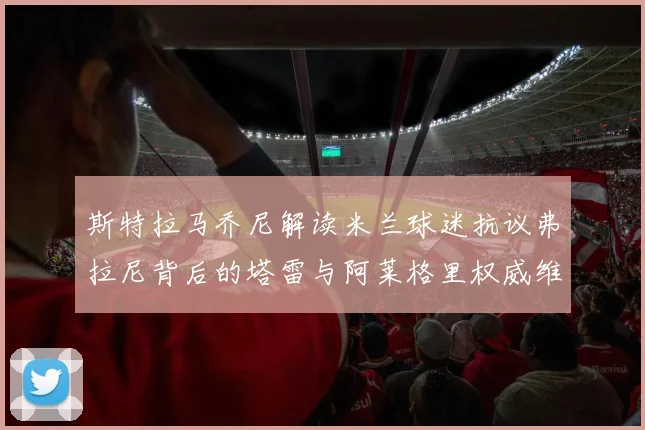 斯特拉马乔尼解读米兰球迷抗议弗拉尼背后的塔雷与阿莱格里权威维护