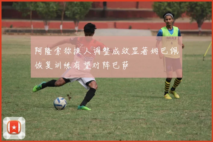 阿隆索称换人调整成效显著姆巴佩恢复训练有望对阵巴萨