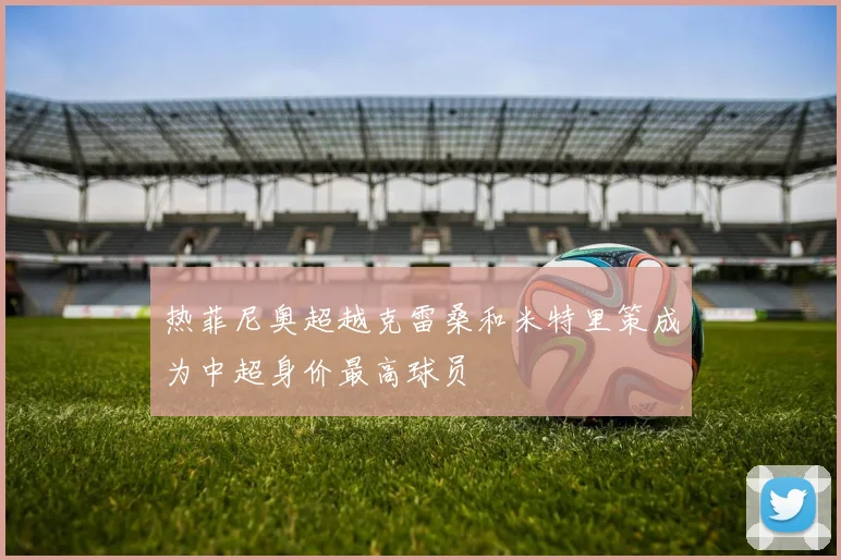 热菲尼奥超越克雷桑和米特里策成为中超身价最高球员
