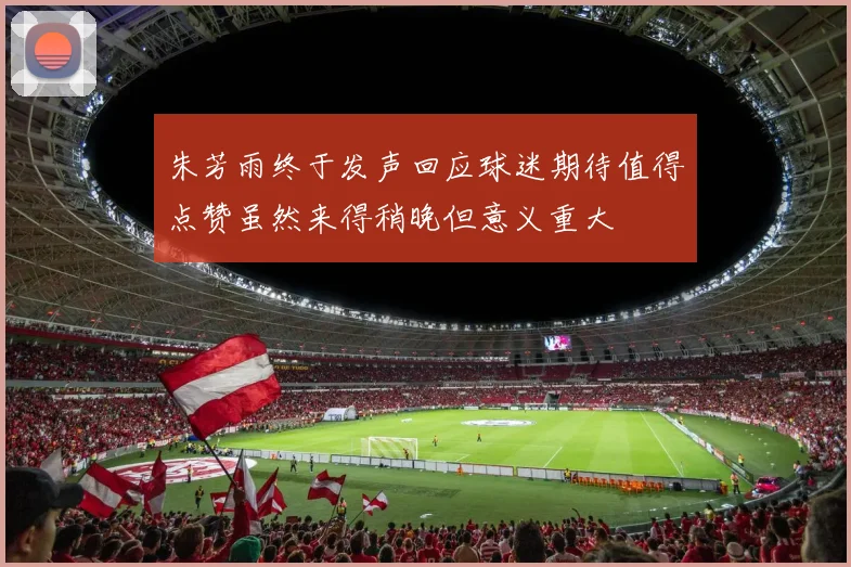 朱芳雨终于发声回应球迷期待值得点赞虽然来得稍晚但意义重大